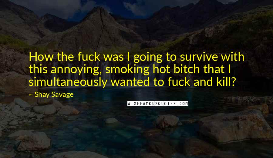 Shay Savage Quotes: How the fuck was I going to survive with this annoying, smoking hot bitch that I simultaneously wanted to fuck and kill?