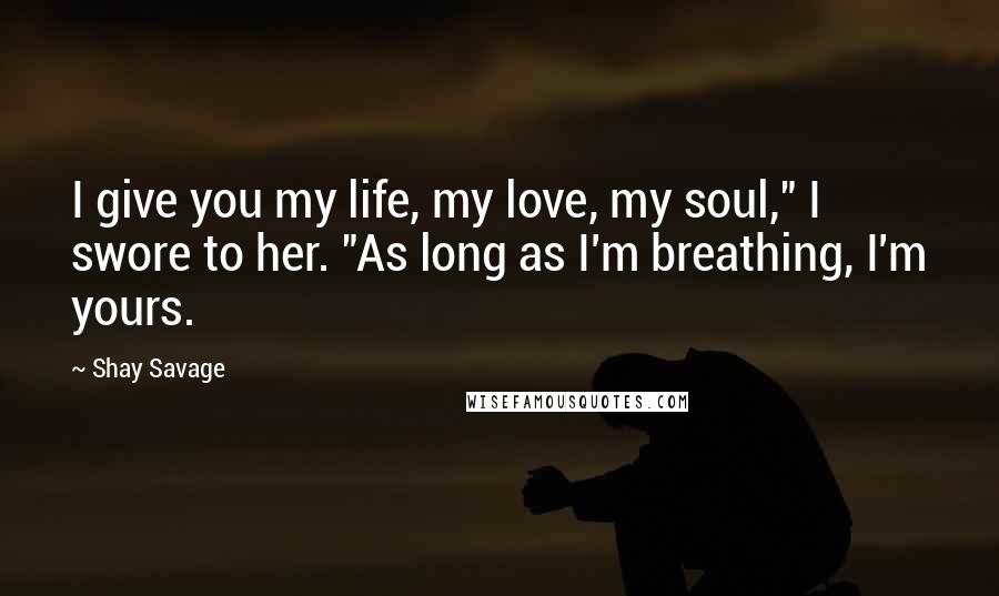 Shay Savage Quotes: I give you my life, my love, my soul," I swore to her. "As long as I'm breathing, I'm yours.