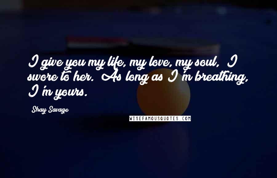Shay Savage Quotes: I give you my life, my love, my soul," I swore to her. "As long as I'm breathing, I'm yours.