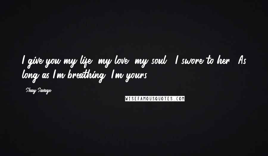 Shay Savage Quotes: I give you my life, my love, my soul," I swore to her. "As long as I'm breathing, I'm yours.