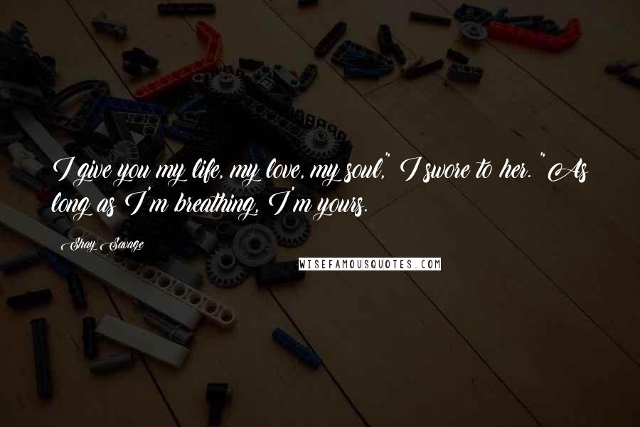 Shay Savage Quotes: I give you my life, my love, my soul," I swore to her. "As long as I'm breathing, I'm yours.