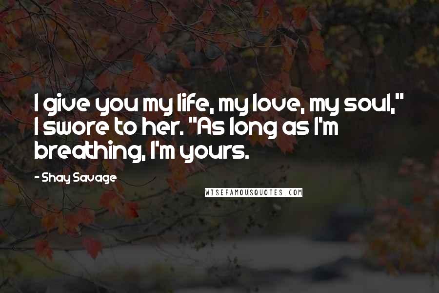 Shay Savage Quotes: I give you my life, my love, my soul," I swore to her. "As long as I'm breathing, I'm yours.