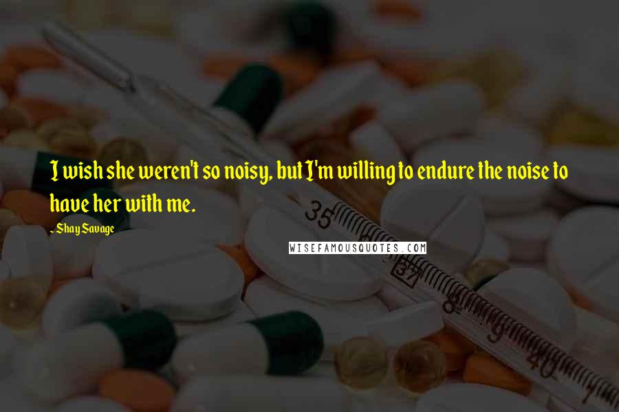 Shay Savage Quotes: I wish she weren't so noisy, but I'm willing to endure the noise to have her with me.
