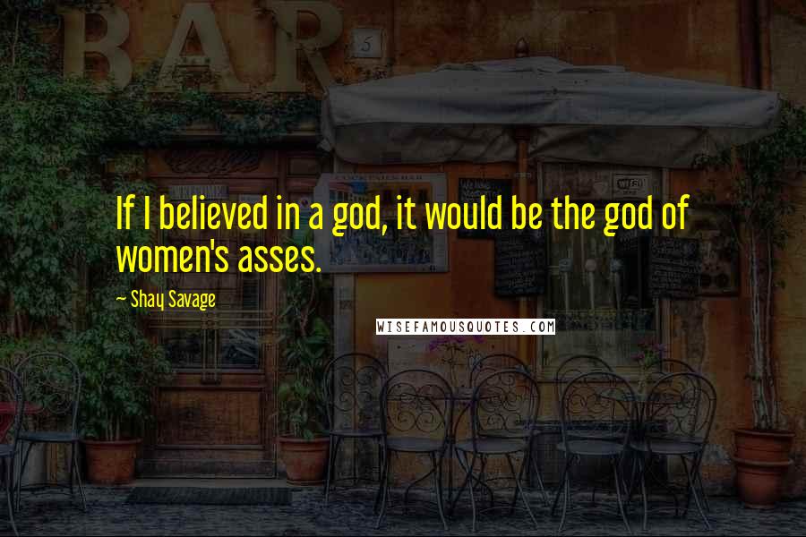 Shay Savage Quotes: If I believed in a god, it would be the god of women's asses.