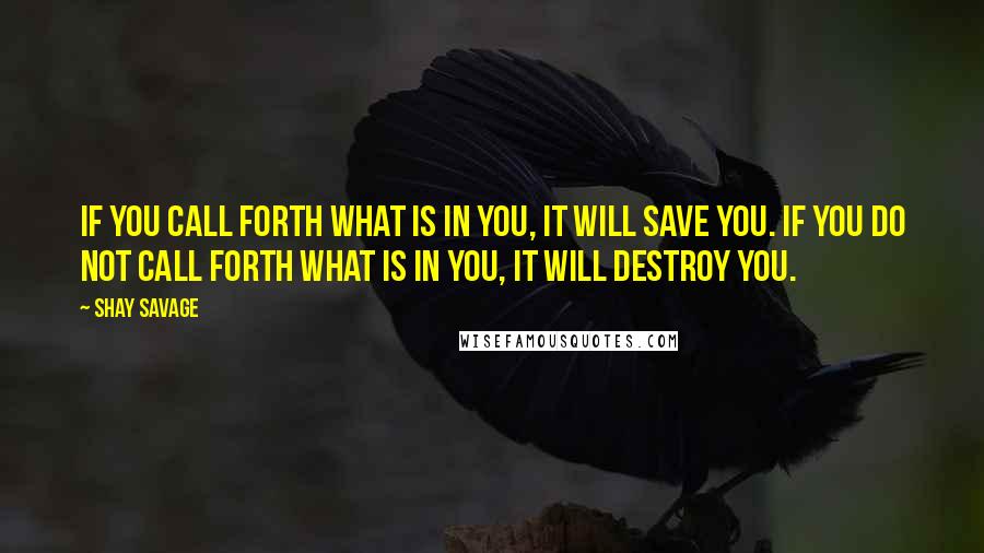Shay Savage Quotes: If you call forth what is in you, it will save you. If you do not call forth what is in you, it will destroy you.