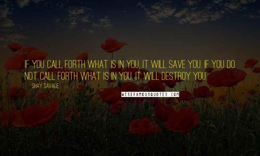 Shay Savage Quotes: If you call forth what is in you, it will save you. If you do not call forth what is in you, it will destroy you.