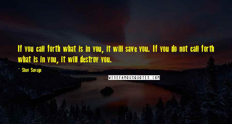 Shay Savage Quotes: If you call forth what is in you, it will save you. If you do not call forth what is in you, it will destroy you.