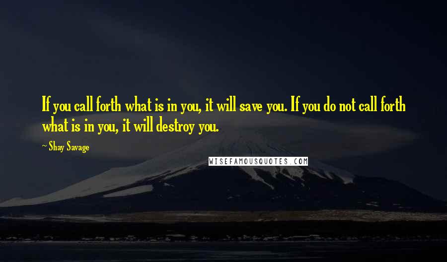 Shay Savage Quotes: If you call forth what is in you, it will save you. If you do not call forth what is in you, it will destroy you.