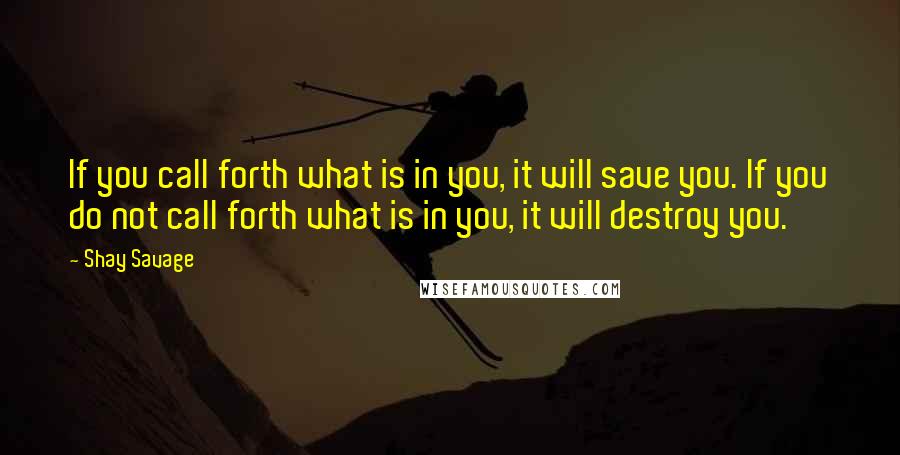 Shay Savage Quotes: If you call forth what is in you, it will save you. If you do not call forth what is in you, it will destroy you.