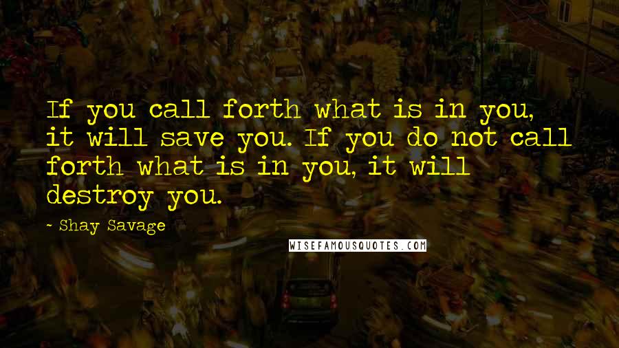 Shay Savage Quotes: If you call forth what is in you, it will save you. If you do not call forth what is in you, it will destroy you.