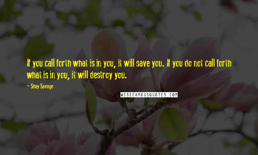 Shay Savage Quotes: If you call forth what is in you, it will save you. If you do not call forth what is in you, it will destroy you.