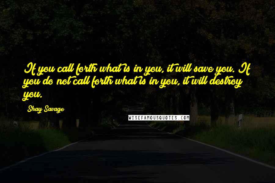 Shay Savage Quotes: If you call forth what is in you, it will save you. If you do not call forth what is in you, it will destroy you.