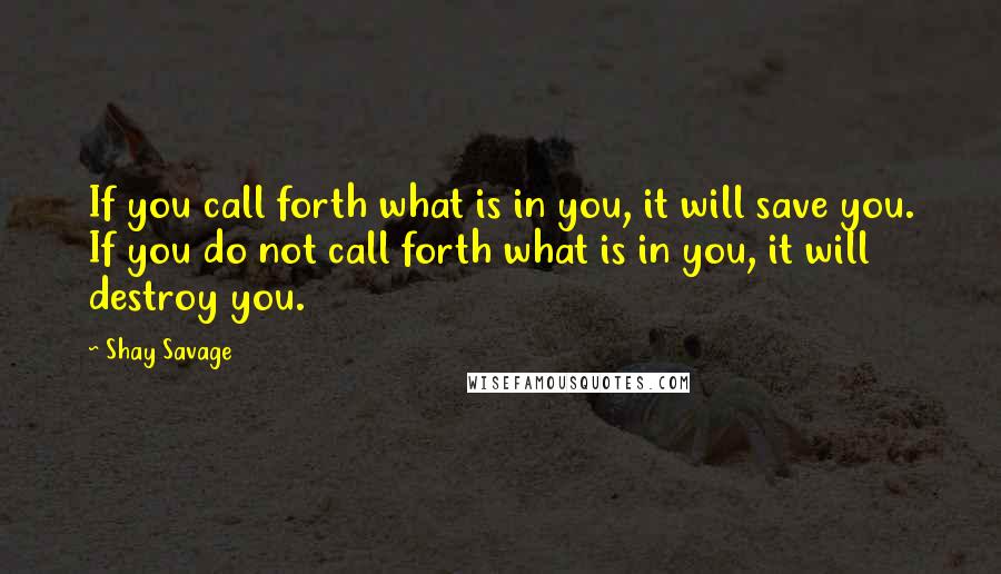 Shay Savage Quotes: If you call forth what is in you, it will save you. If you do not call forth what is in you, it will destroy you.