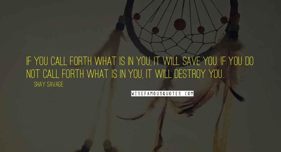 Shay Savage Quotes: If you call forth what is in you, it will save you. If you do not call forth what is in you, it will destroy you.