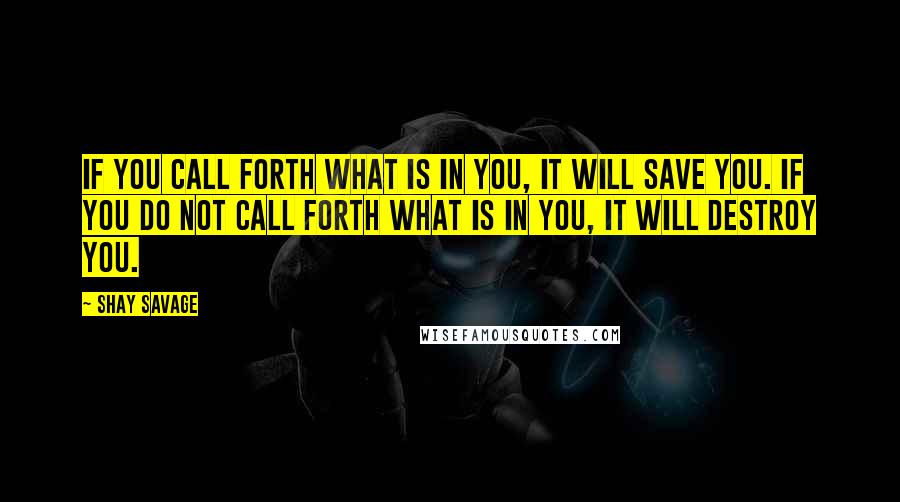 Shay Savage Quotes: If you call forth what is in you, it will save you. If you do not call forth what is in you, it will destroy you.