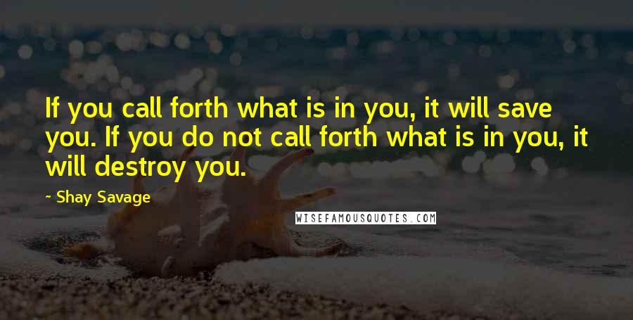 Shay Savage Quotes: If you call forth what is in you, it will save you. If you do not call forth what is in you, it will destroy you.