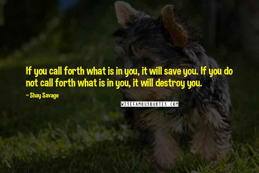 Shay Savage Quotes: If you call forth what is in you, it will save you. If you do not call forth what is in you, it will destroy you.