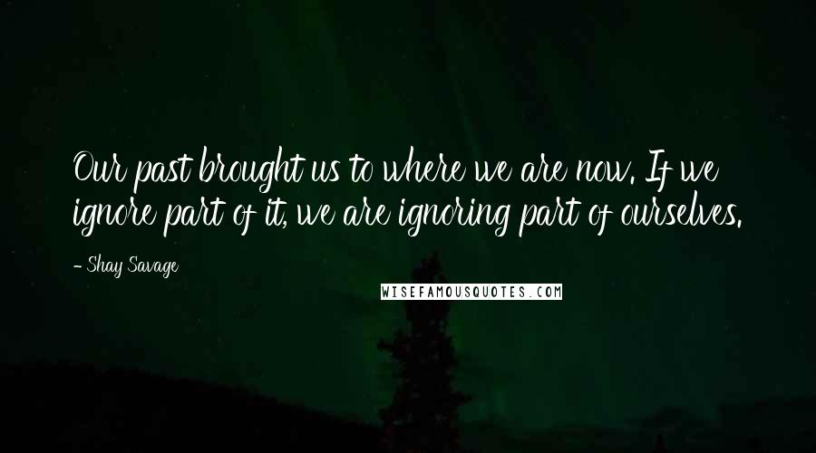 Shay Savage Quotes: Our past brought us to where we are now. If we ignore part of it, we are ignoring part of ourselves.