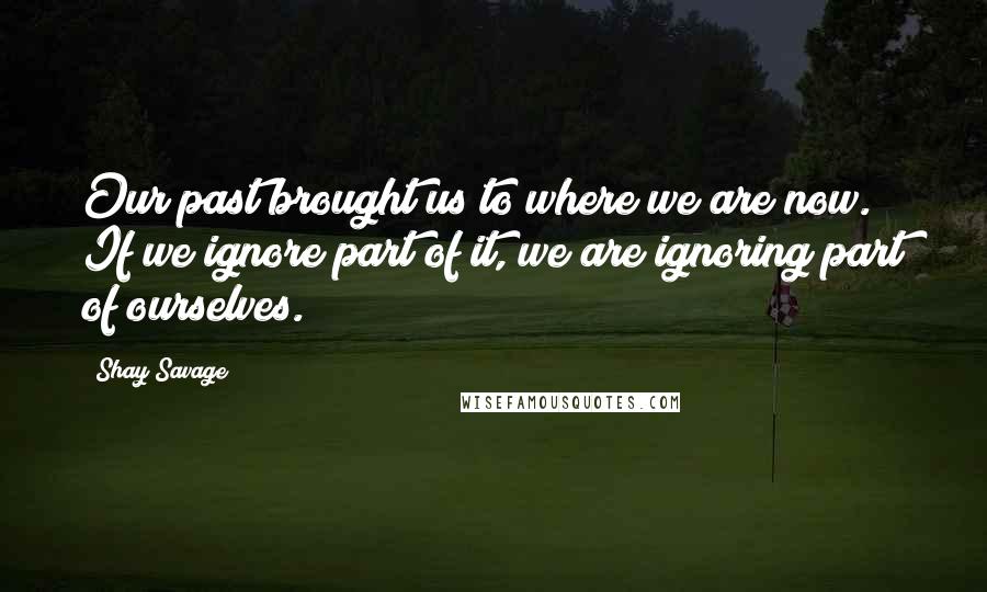 Shay Savage Quotes: Our past brought us to where we are now. If we ignore part of it, we are ignoring part of ourselves.