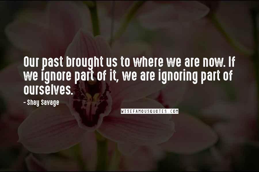 Shay Savage Quotes: Our past brought us to where we are now. If we ignore part of it, we are ignoring part of ourselves.