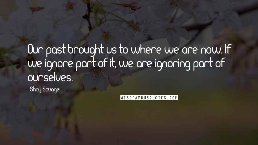 Shay Savage Quotes: Our past brought us to where we are now. If we ignore part of it, we are ignoring part of ourselves.