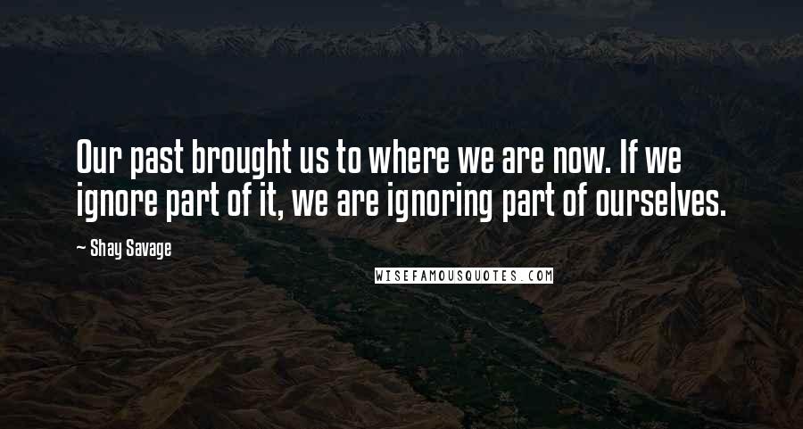 Shay Savage Quotes: Our past brought us to where we are now. If we ignore part of it, we are ignoring part of ourselves.