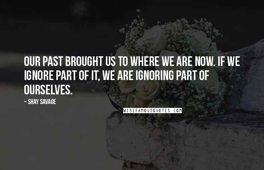 Shay Savage Quotes: Our past brought us to where we are now. If we ignore part of it, we are ignoring part of ourselves.