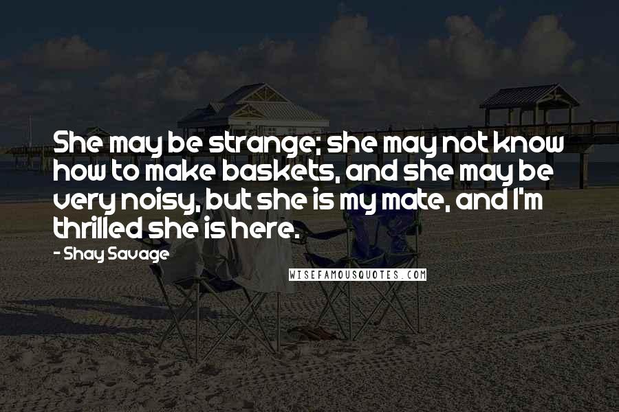 Shay Savage Quotes: She may be strange; she may not know how to make baskets, and she may be very noisy, but she is my mate, and I'm thrilled she is here.