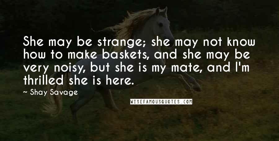 Shay Savage Quotes: She may be strange; she may not know how to make baskets, and she may be very noisy, but she is my mate, and I'm thrilled she is here.