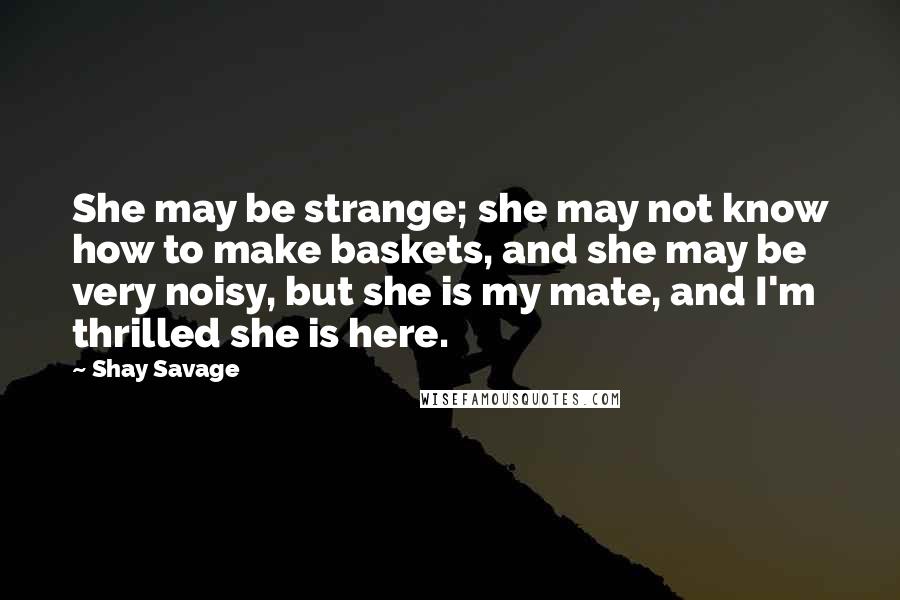 Shay Savage Quotes: She may be strange; she may not know how to make baskets, and she may be very noisy, but she is my mate, and I'm thrilled she is here.