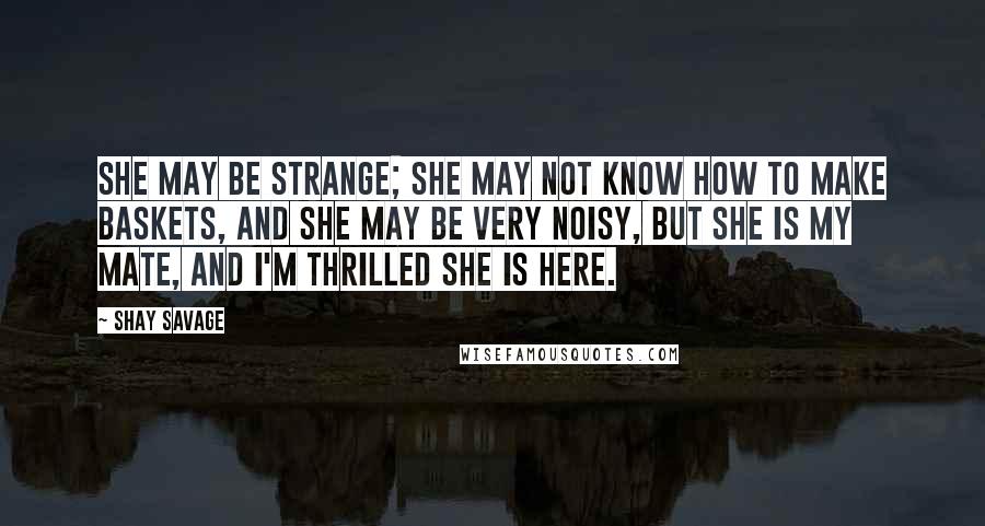 Shay Savage Quotes: She may be strange; she may not know how to make baskets, and she may be very noisy, but she is my mate, and I'm thrilled she is here.