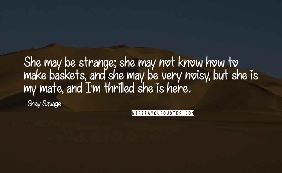 Shay Savage Quotes: She may be strange; she may not know how to make baskets, and she may be very noisy, but she is my mate, and I'm thrilled she is here.