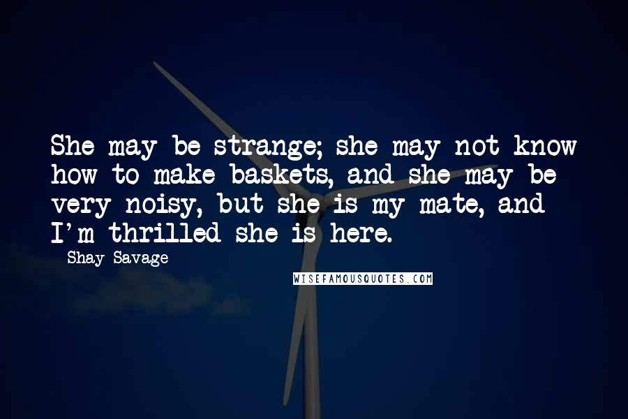 Shay Savage Quotes: She may be strange; she may not know how to make baskets, and she may be very noisy, but she is my mate, and I'm thrilled she is here.