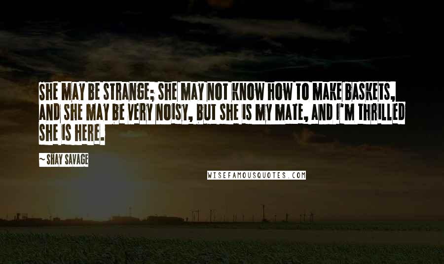 Shay Savage Quotes: She may be strange; she may not know how to make baskets, and she may be very noisy, but she is my mate, and I'm thrilled she is here.