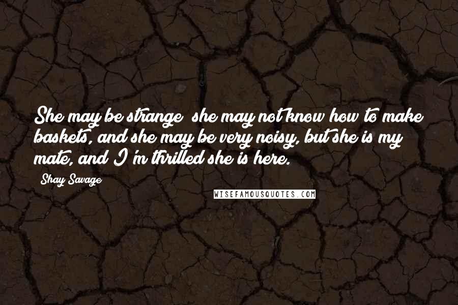 Shay Savage Quotes: She may be strange; she may not know how to make baskets, and she may be very noisy, but she is my mate, and I'm thrilled she is here.