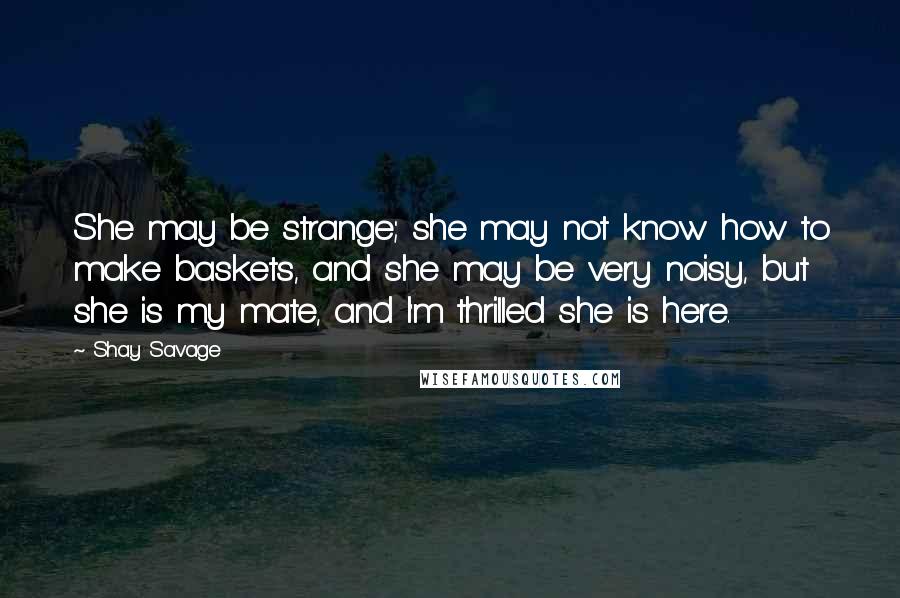 Shay Savage Quotes: She may be strange; she may not know how to make baskets, and she may be very noisy, but she is my mate, and I'm thrilled she is here.