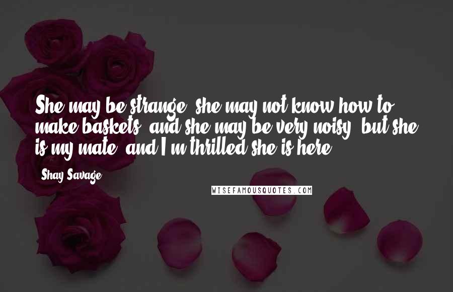 Shay Savage Quotes: She may be strange; she may not know how to make baskets, and she may be very noisy, but she is my mate, and I'm thrilled she is here.