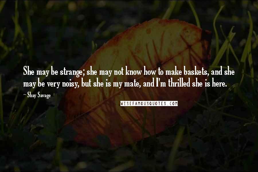 Shay Savage Quotes: She may be strange; she may not know how to make baskets, and she may be very noisy, but she is my mate, and I'm thrilled she is here.