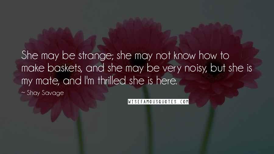 Shay Savage Quotes: She may be strange; she may not know how to make baskets, and she may be very noisy, but she is my mate, and I'm thrilled she is here.