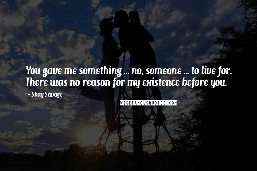 Shay Savage Quotes: You gave me something ... no, someone ... to live for. There was no reason for my existence before you.