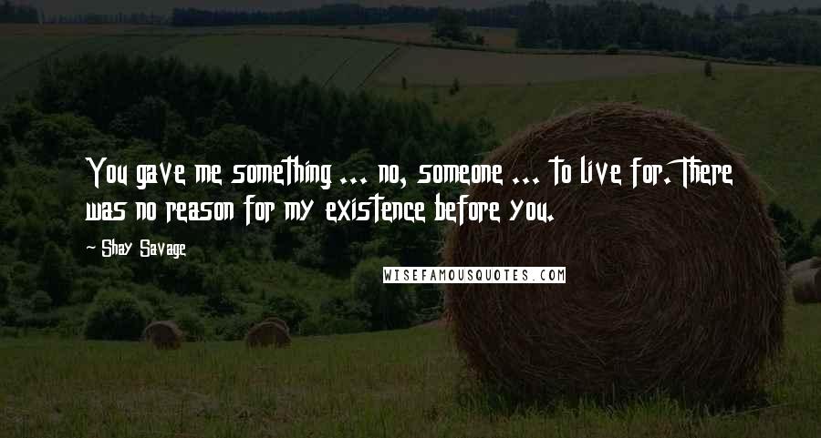 Shay Savage Quotes: You gave me something ... no, someone ... to live for. There was no reason for my existence before you.