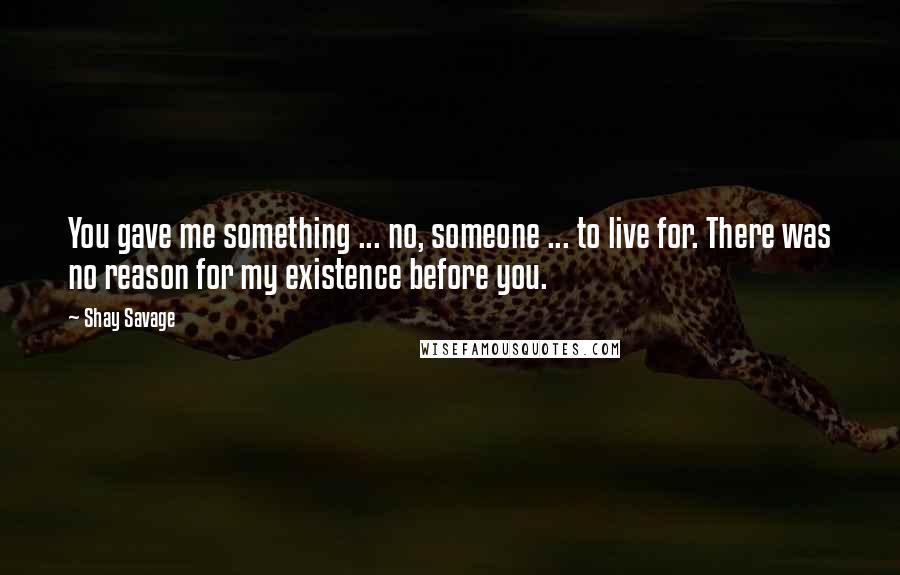 Shay Savage Quotes: You gave me something ... no, someone ... to live for. There was no reason for my existence before you.