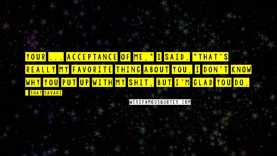 Shay Savage Quotes: Your ... acceptance of me," I said. "That's really my favorite thing about you. I don't know why you put up with my shit, but I'm glad you do.
