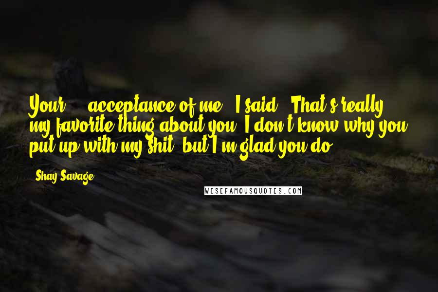 Shay Savage Quotes: Your ... acceptance of me," I said. "That's really my favorite thing about you. I don't know why you put up with my shit, but I'm glad you do.