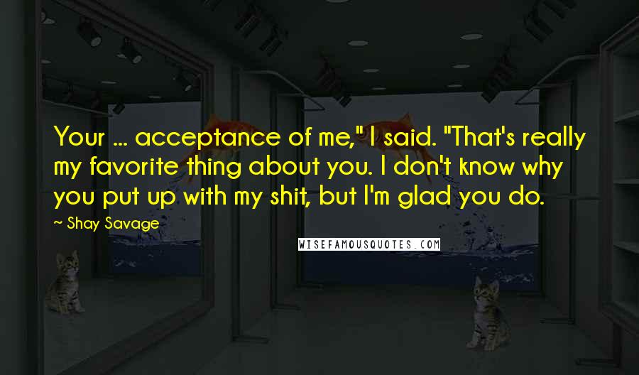 Shay Savage Quotes: Your ... acceptance of me," I said. "That's really my favorite thing about you. I don't know why you put up with my shit, but I'm glad you do.