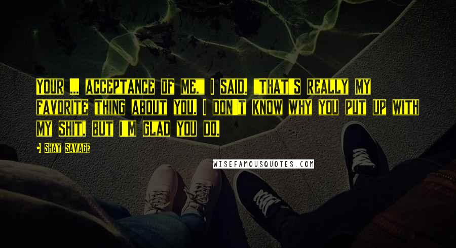 Shay Savage Quotes: Your ... acceptance of me," I said. "That's really my favorite thing about you. I don't know why you put up with my shit, but I'm glad you do.