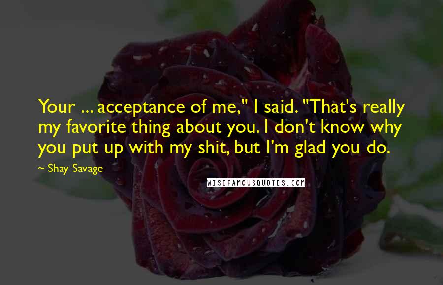 Shay Savage Quotes: Your ... acceptance of me," I said. "That's really my favorite thing about you. I don't know why you put up with my shit, but I'm glad you do.