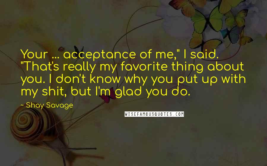 Shay Savage Quotes: Your ... acceptance of me," I said. "That's really my favorite thing about you. I don't know why you put up with my shit, but I'm glad you do.