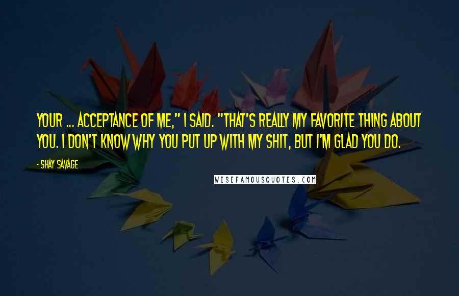 Shay Savage Quotes: Your ... acceptance of me," I said. "That's really my favorite thing about you. I don't know why you put up with my shit, but I'm glad you do.