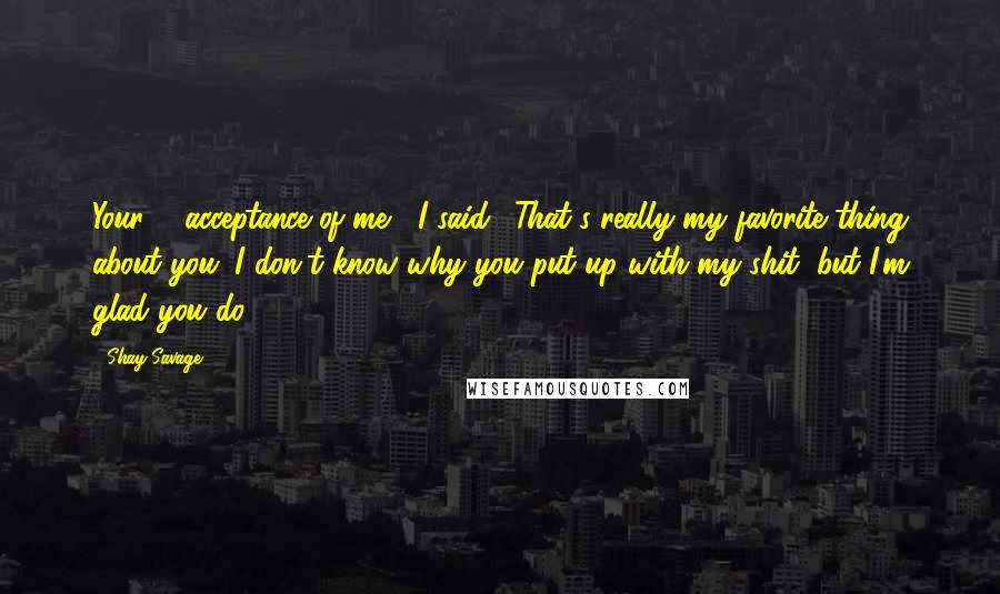 Shay Savage Quotes: Your ... acceptance of me," I said. "That's really my favorite thing about you. I don't know why you put up with my shit, but I'm glad you do.